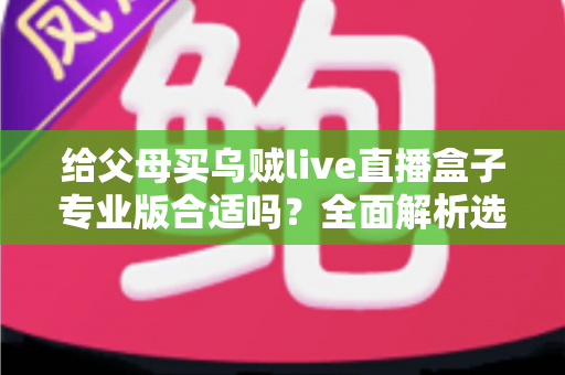 给父母买乌贼live直播盒子专业版合适吗?全面解析选购利弊与实用建议 给父母买乌贼live直播盒子专业版合适吗?全面解析选购利弊与实用建议