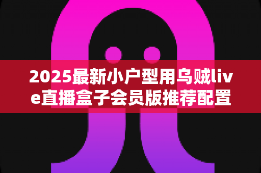 2025最新小户型用乌贼live直播盒子会员版推荐配置全攻略:小空间也能打造专业级高清直播间 2025最新小户型用乌贼live直播盒子会员版推荐配置全攻略:小空间也能打造专业级高清直播间