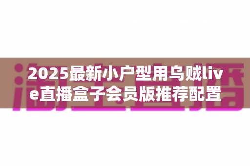 2025最新小户型用乌贼live直播盒子会员版推荐配置全攻略:小空间也能打造专业级高清直播间 2025最新小户型用乌贼live直播盒子会员版推荐配置全攻略:小空间也能打造专业级高清直播间