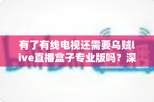 有了有线电视还需要乌贼live直播盒子专业版吗？深度解析帮你做出明智选择