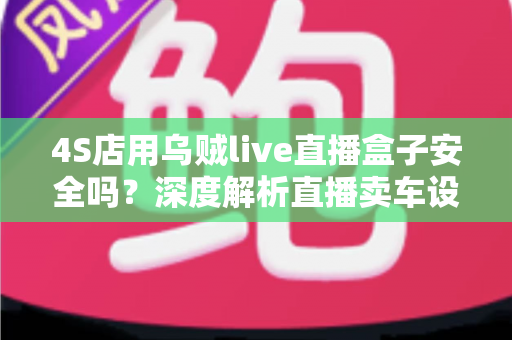 4S店用乌贼live直播盒子安全吗？深度解析直播卖车设备的安全性与合规使用指南