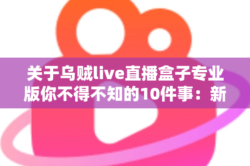 关于乌贼live直播盒子专业版你不得不知的10件事：新手必读的深度解析与避坑指南
