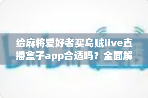 给麻将爱好者买乌贼live直播盒子app合适吗？全面解析麻将直播App的价值、风险与理性选购指南