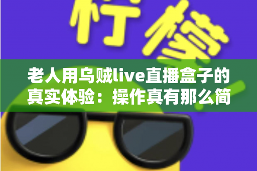 老人用乌贼live直播盒子的真实体验：操作真有那么简单吗？两周实测优缺点全解析