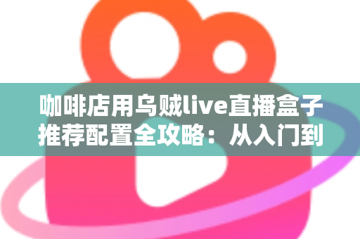 咖啡店用乌贼live直播盒子推荐配置全攻略：从入门到高端的选型方案、场景搭配与实用避坑指南