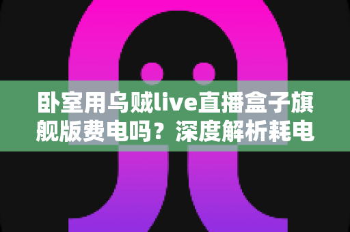 卧室用乌贼live直播盒子旗舰版费电吗？深度解析耗电真相与实用省电指南