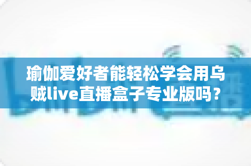 瑜伽爱好者能轻松学会用乌贼live直播盒子专业版吗？零基础也能快速上手的直播设备全解析