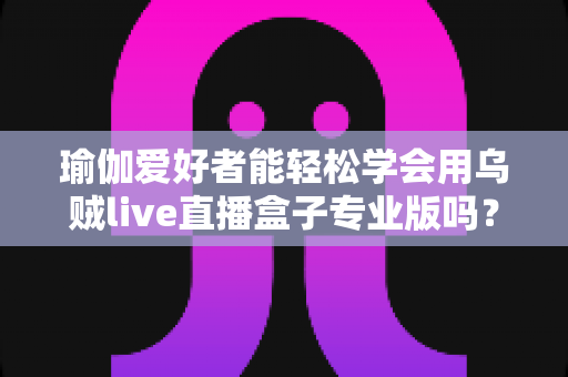 瑜伽爱好者能轻松学会用乌贼live直播盒子专业版吗？零基础也能快速上手的直播设备全解析