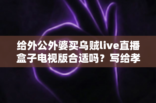 给外公外婆买乌贼live直播盒子电视版合适吗？写给孝顺孙辈的选购与使用全指南