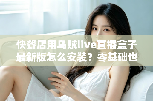 快餐店用乌贼live直播盒子最新版怎么安装?零基础也能上手的完整安装教程与实用避坑指南 快餐店用乌贼live直播盒子最新版怎么安装?零基础也能上手的完整安装教程与实用避坑指南