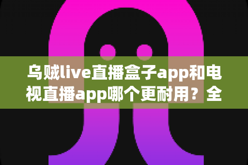 乌贼live直播盒子app和电视直播app哪个更耐用？全面对比分析与实用选购指南