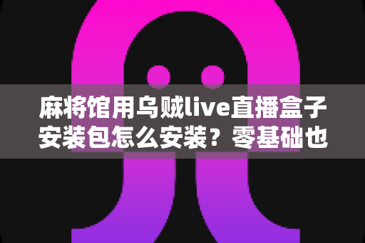 麻将馆用乌贼live直播盒子安装包怎么安装？零基础也能看懂的全流程安装与开播指南