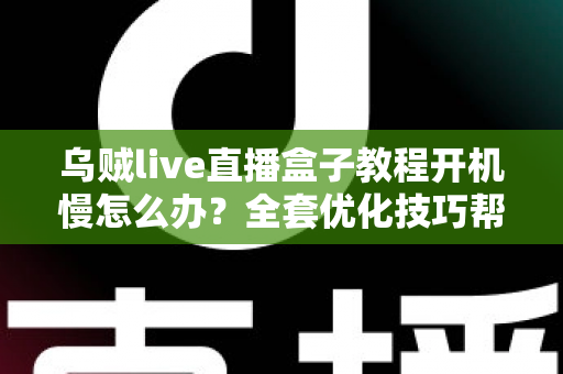 乌贼live直播盒子教程开机慢怎么办？全套优化技巧帮你告别漫长等待