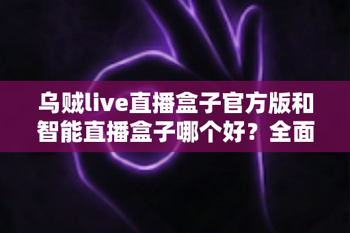 乌贼live直播盒子官方版和智能直播盒子哪个好?全面对比评测帮你选出更适合的直播神器 乌贼live直播盒子官方版和智能直播盒子哪个好?全面对比评测帮你选出更适合的直播神器