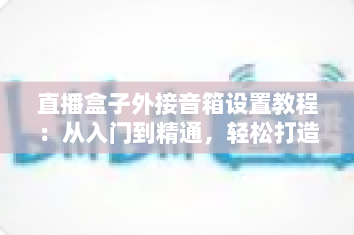 直播盒子外接音箱设置教程:从入门到精通,轻松打造沉浸式视听体验 直播盒子外接音箱设置教程:从入门到精通,轻松打造沉浸式视听体验