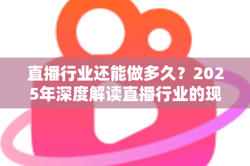 直播行业还能做多久?2025年深度解读直播行业的现状、挑战与未来出路 直播行业还能做多久?2025年深度解读直播行业的现状、挑战与未来出路
