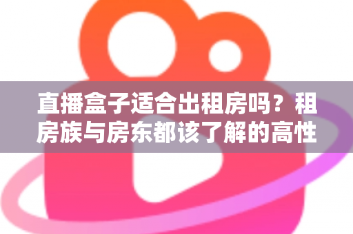 直播盒子适合出租房吗？租房族与房东都该了解的高性价比观影方案
