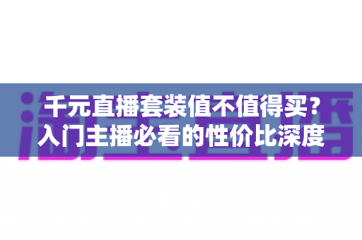 千元直播套装值不值得买？入门主播必看的性价比深度解析