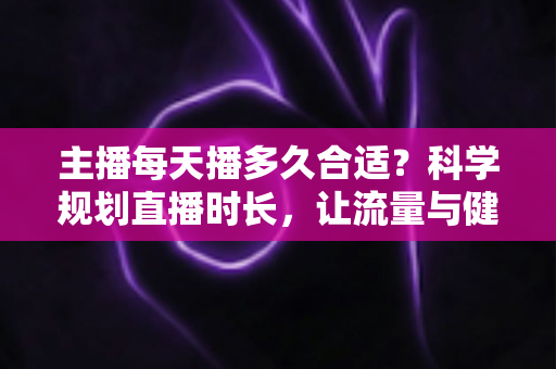 主播每天播多久合适？科学规划直播时长，让流量与健康兼得的实用指南