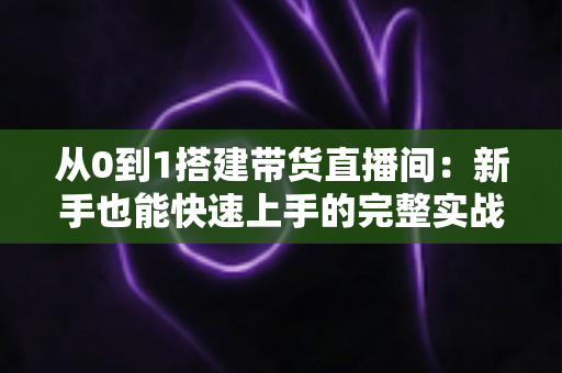 从0到1搭建带货直播间:新手也能快速上手的完整实战指南 从0到1搭建带货直播间:新手也能快速上手的完整实战指南