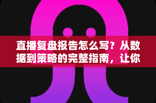 直播复盘报告怎么写?从数据到策略的完整指南,让你的每一场直播都更进一步 直播复盘报告怎么写?从数据到策略的完整指南,让你的每一场直播都更进一步