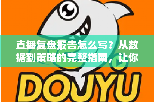 直播复盘报告怎么写？从数据到策略的完整指南，让你的每一场直播都更进一步