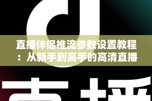 直播伴侣推流参数设置教程：从新手到高手的高清直播推流配置全指南