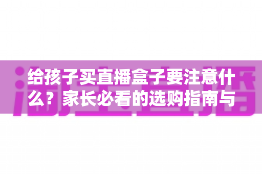 给孩子买直播盒子要注意什么？家长必看的选购指南与避坑手册