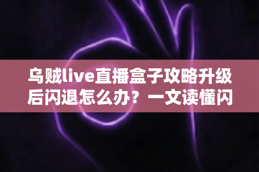 乌贼live直播盒子攻略升级后闪退怎么办？一文读懂闪退原因与高效解决方法