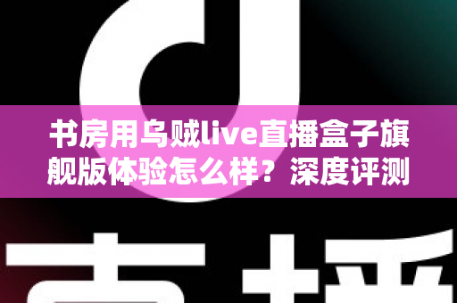 书房用乌贼live直播盒子旗舰版体验怎么样？深度评测为你揭开真实答案