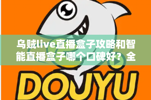 乌贼live直播盒子攻略和智能直播盒子哪个口碑好？全网口碑深度对比与实用攻略一站式指南