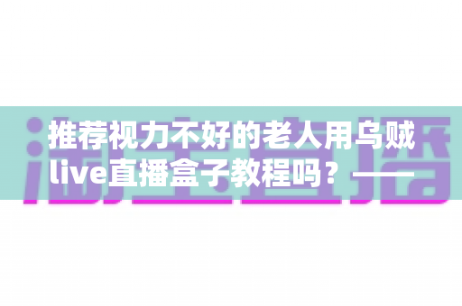 推荐视力不好的老人用乌贼live直播盒子教程吗?——老年视力不佳人群使用直播盒子的全面指南与实用建议 推荐视力不好的老人用乌贼live直播盒子教程吗?——老年视力不佳人群使用直播盒子的全面指南与实用建议