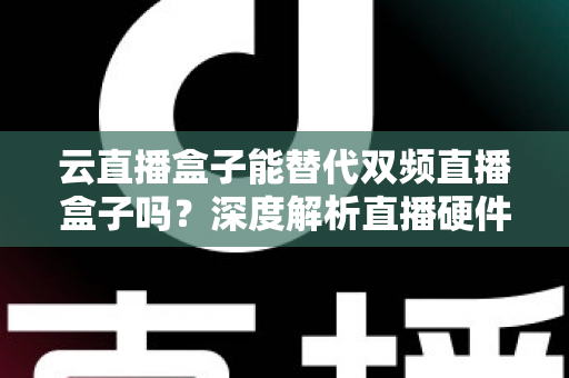 云直播盒子能替代双频直播盒子吗?深度解析直播硬件选择全攻略 云直播盒子能替代双频直播盒子吗?深度解析直播硬件选择全攻略
