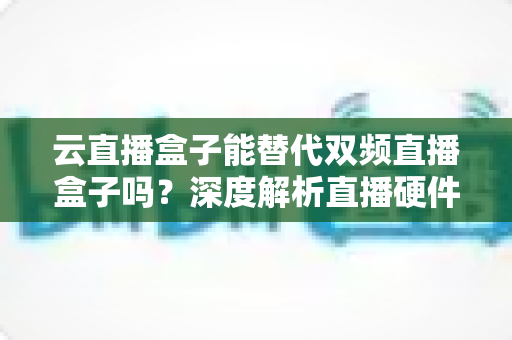 云直播盒子能替代双频直播盒子吗?深度解析直播硬件选择全攻略 云直播盒子能替代双频直播盒子吗?深度解析直播硬件选择全攻略