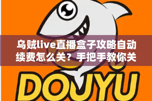 乌贼live直播盒子攻略自动续费怎么关？手把手教你关闭自动续费的完整教程