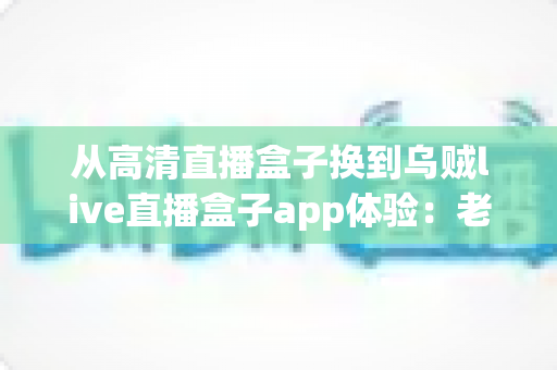 从高清直播盒子换到乌贼live直播盒子app体验:老用户升级后的真实感受与全面评测 从高清直播盒子换到乌贼live直播盒子app体验:老用户升级后的真实感受与全面评测