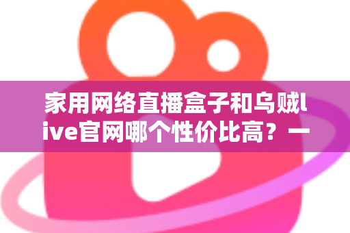 家用网络直播盒子和乌贼live官网哪个性价比高？一篇看懂的真实选购对比指南