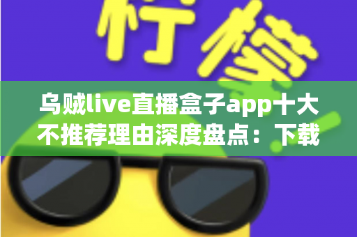 乌贼live直播盒子app十大不推荐理由深度盘点：下载前必读的避坑指南与风险预警