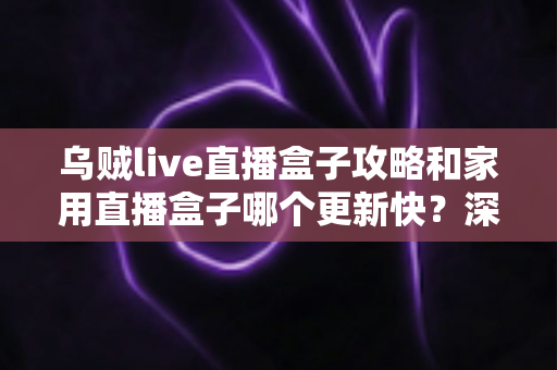 乌贼live直播盒子攻略和家用直播盒子哪个更新快?深度解析更新速度差异与选购指南 乌贼live直播盒子攻略和家用直播盒子哪个更新快?深度解析更新速度差异与选购指南