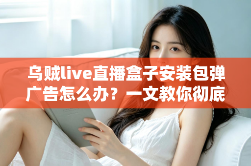 乌贼live直播盒子安装包弹广告怎么办?一文教你彻底告别烦人弹窗并守护手机安全 乌贼live直播盒子安装包弹广告怎么办?一文教你彻底告别烦人弹窗并守护手机安全