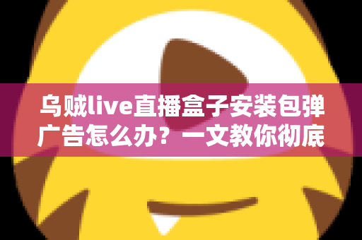 乌贼live直播盒子安装包弹广告怎么办?一文教你彻底告别烦人弹窗并守护手机安全 乌贼live直播盒子安装包弹广告怎么办?一文教你彻底告别烦人弹窗并守护手机安全