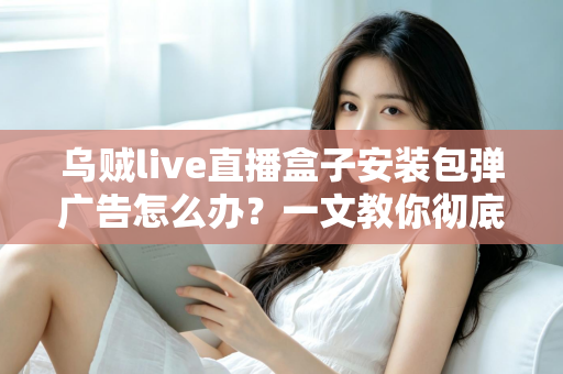 乌贼live直播盒子安装包弹广告怎么办？一文教你彻底告别烦人弹窗并守护手机安全