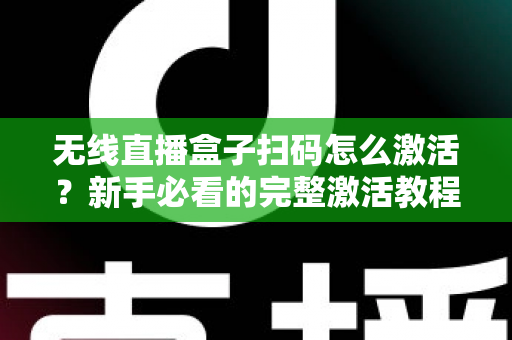 无线直播盒子扫码怎么激活？新手必看的完整激活教程与避坑指南