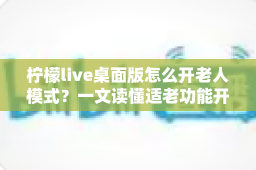 柠檬live桌面版怎么开老人模式?一文读懂适老功能开启方法与使用技巧 柠檬live桌面版怎么开老人模式?一文读懂适老功能开启方法与使用技巧
