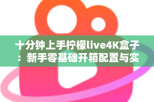 十分钟上手柠檬live4K盒子：新手零基础开箱配置与实用技巧全攻略