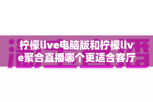 柠檬live电脑版和柠檬live聚合直播哪个更适合客厅？深度对比解析，帮你找到最佳大屏观影方案
