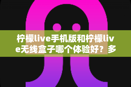 柠檬live手机版和柠檬live无线盒子哪个体验好？多维度深度对比帮你选出最适合的观看方案