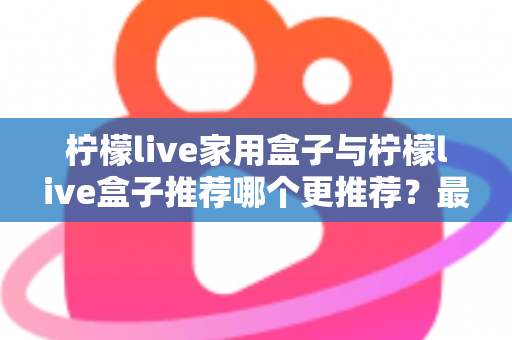 柠檬live家用盒子与柠檬live盒子推荐哪个更推荐？最全选购对比指南帮你一次看懂