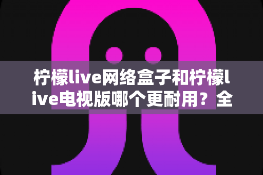 柠檬live网络盒子和柠檬live电视版哪个更耐用？全方位深度对比与选购指南助你一次选对