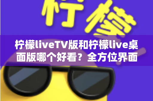 柠檬liveTV版和柠檬live桌面版哪个好看？全方位界面与体验深度对比解析